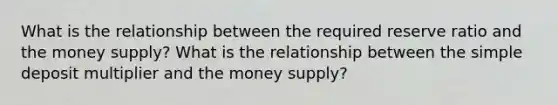 What is the relationship between the required reserve ratio and the money supply? What is the relationship between the simple deposit multiplier and the money supply?