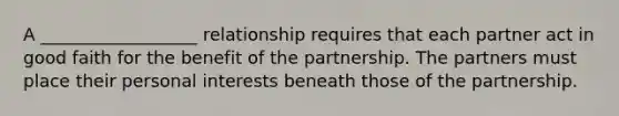 A __________________ relationship requires that each partner act in good faith for the benefit of the partnership. The partners must place their personal interests beneath those of the partnership.