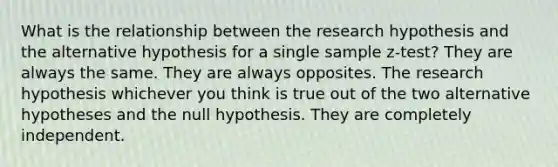 What is the relationship between the research hypothesis and the alternative hypothesis for a single sample z-test? They are always the same. They are always opposites. The research hypothesis whichever you think is true out of the two alternative hypotheses and the null hypothesis. They are completely independent.