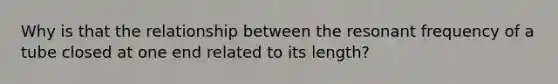 Why is that the relationship between the resonant frequency of a tube closed at one end related to its length?