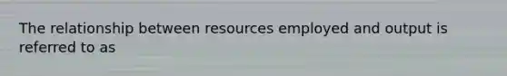 The relationship between resources employed and output is referred to as