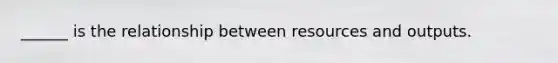 ______ is the relationship between resources and outputs.