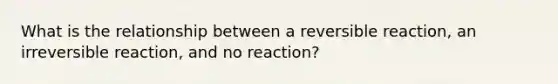 What is the relationship between a reversible reaction, an irreversible reaction, and no reaction?