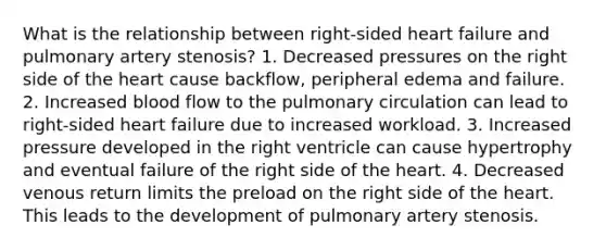 What is the relationship between right-sided heart failure and pulmonary artery stenosis? 1. Decreased pressures on the right side of the heart cause backflow, peripheral edema and failure. 2. Increased blood flow to the pulmonary circulation can lead to right-sided heart failure due to increased workload. 3. Increased pressure developed in the right ventricle can cause hypertrophy and eventual failure of the right side of the heart. 4. Decreased venous return limits the preload on the right side of the heart. This leads to the development of pulmonary artery stenosis.