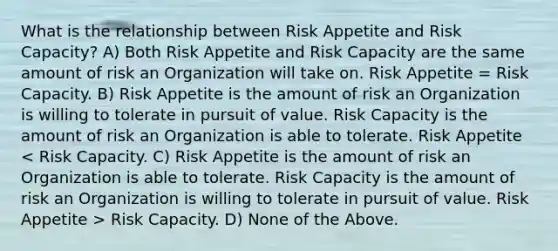 What is the relationship between Risk Appetite and Risk Capacity? A) Both Risk Appetite and Risk Capacity are the same amount of risk an Organization will take on. Risk Appetite = Risk Capacity. B) Risk Appetite is the amount of risk an Organization is willing to tolerate in pursuit of value. Risk Capacity is the amount of risk an Organization is able to tolerate. Risk Appetite Risk Capacity. D) None of the Above.