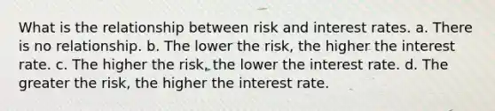 What is the relationship between risk and interest rates. a. There is no relationship. b. The lower the risk, the higher the interest rate. c. The higher the risk, the lower the interest rate. d. The greater the risk, the higher the interest rate.