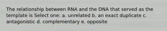 The relationship between RNA and the DNA that served as the template is Select one: a. unrelated b. an exact duplicate c. antagonistic d. complementary e. opposite