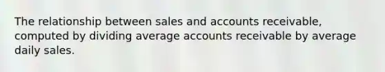 The relationship between sales and accounts receivable, computed by dividing average accounts receivable by average daily sales.