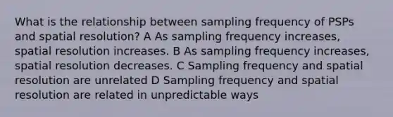 What is the relationship between sampling frequency of PSPs and spatial resolution? A As sampling frequency increases, spatial resolution increases. B As sampling frequency increases, spatial resolution decreases. C Sampling frequency and spatial resolution are unrelated D Sampling frequency and spatial resolution are related in unpredictable ways