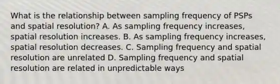 What is the relationship between sampling frequency of PSPs and spatial resolution? A. As sampling frequency increases, spatial resolution increases. B. As sampling frequency increases, spatial resolution decreases. C. Sampling frequency and spatial resolution are unrelated D. Sampling frequency and spatial resolution are related in unpredictable ways