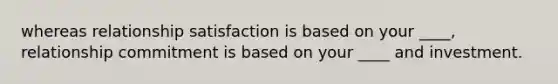 whereas relationship satisfaction is based on your ____, relationship commitment is based on your ____ and investment.