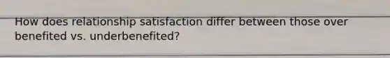 How does relationship satisfaction differ between those over benefited vs. underbenefited?