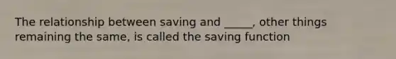 The relationship between saving and​ _____, other things remaining the​ same, is called the saving function