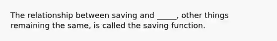 The relationship between saving and​ _____, other things remaining the​ same, is called the saving function.