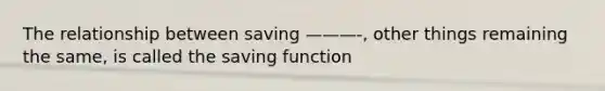 The relationship between saving ———-, other things remaining the same, is called the saving function