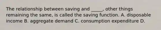 The relationship between saving and​ _____, other things remaining the​ same, is called the saving function. A. disposable income B. aggregate demand C. consumption expenditure D.