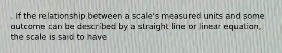 . If the relationship between a scale's measured units and some outcome can be described by a straight line or linear equation, the scale is said to have