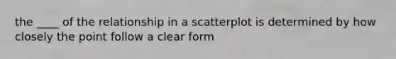 the ____ of the relationship in a scatterplot is determined by how closely the point follow a clear form
