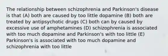 The relationship between schizophrenia and Parkinson's disease is that (A) both are caused by too little dopamine (B) both are treated by antipsychotic drugs (C) both can by caused by excessive use of amphetamines (D) schizophrenia is associated with too much dopamine and Parkinson's with too little (E) Parkinson's is associated with too much dopamine and schizophrenia with too little