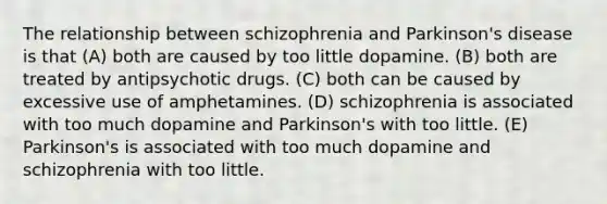 The relationship between schizophrenia and Parkinson's disease is that (A) both are caused by too little dopamine. (B) both are treated by antipsychotic drugs. (C) both can be caused by excessive use of amphetamines. (D) schizophrenia is associated with too much dopamine and Parkinson's with too little. (E) Parkinson's is associated with too much dopamine and schizophrenia with too little.