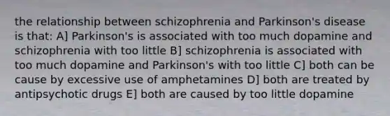 the relationship between schizophrenia and Parkinson's disease is that: A] Parkinson's is associated with too much dopamine and schizophrenia with too little B] schizophrenia is associated with too much dopamine and Parkinson's with too little C] both can be cause by excessive use of amphetamines D] both are treated by antipsychotic drugs E] both are caused by too little dopamine