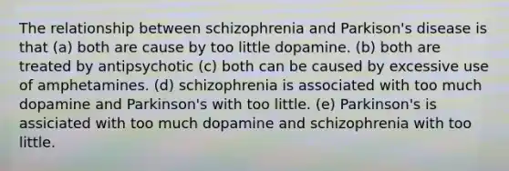 The relationship between schizophrenia and Parkison's disease is that (a) both are cause by too little dopamine. (b) both are treated by antipsychotic (c) both can be caused by excessive use of amphetamines. (d) schizophrenia is associated with too much dopamine and Parkinson's with too little. (e) Parkinson's is assiciated with too much dopamine and schizophrenia with too little.