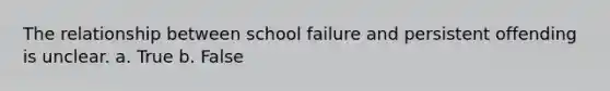 The relationship between school failure and persistent offending is unclear. a. True b. False