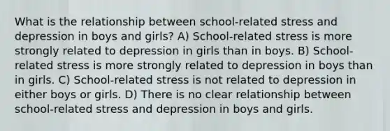 What is the relationship between school-related stress and depression in boys and girls? A) School-related stress is more strongly related to depression in girls than in boys. B) School-related stress is more strongly related to depression in boys than in girls. C) School-related stress is not related to depression in either boys or girls. D) There is no clear relationship between school-related stress and depression in boys and girls.