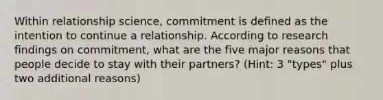 Within relationship science, commitment is defined as the intention to continue a relationship. According to research findings on commitment, what are the five major reasons that people decide to stay with their partners? (Hint: 3 "types" plus two additional reasons)