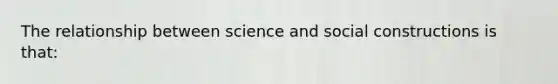 The relationship between science and social constructions is that: