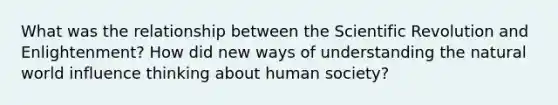 What was the relationship between the Scientific Revolution and Enlightenment? How did new ways of understanding the natural world influence thinking about human society?