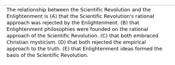 The relationship between the Scientific Revolution and the Enlightenment is (A) that the Scientific Revolution's rational approach was rejected by the Enlightenment. (B) that Enlightenment philosophies were founded on the rational approach of the Scientific Revolution. (C) that both embraced Christian mysticism. (D) that both rejected the empirical approach to the truth. (E) that Enlightenment ideas formed the basis of the Scientific Revolution.