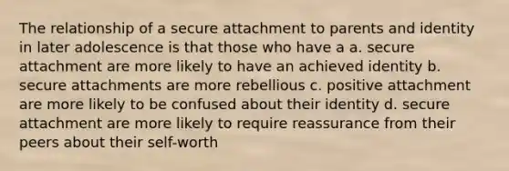 The relationship of a secure attachment to parents and identity in later adolescence is that those who have a a. secure attachment are more likely to have an achieved identity b. secure attachments are more rebellious c. positive attachment are more likely to be confused about their identity d. secure attachment are more likely to require reassurance from their peers about their self-worth