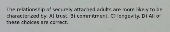 The relationship of securely attached adults are more likely to be characterized by: A) trust. B) commitment. C) longevity. D) All of these choices are correct.