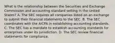 What is the relationship between the Securities and Exchange Commission and accounting standard setting in the United States? A. The SEC requires all companies listed on an exchange to submit their financial statements to the SEC. B. The SEC coordinates with the AICPA in establishing accounting standards. C. The SEC has a mandate to establish accounting standards for enterprises under its jurisdiction. D. The SEC review financial statements for compliance.