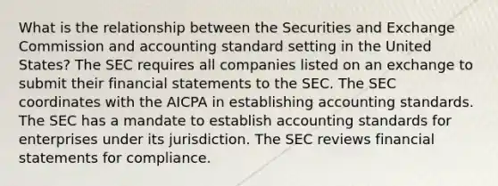 What is the relationship between the Securities and Exchange Commission and accounting standard setting in the United States? The SEC requires all companies listed on an exchange to submit their <a href='https://www.questionai.com/knowledge/kFBJaQCz4b-financial-statements' class='anchor-knowledge'>financial statements</a> to the SEC. The SEC coordinates with the AICPA in establishing accounting standards. The SEC has a mandate to establish accounting standards for enterprises under its jurisdiction. The SEC reviews financial statements for compliance.