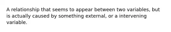 A relationship that seems to appear between two variables, but is actually caused by something external, or a intervening variable.