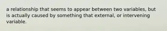 a relationship that seems to appear between two variables, but is actually caused by something that external, or intervening variable.