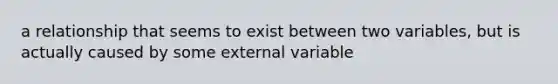 a relationship that seems to exist between two variables, but is actually caused by some external variable