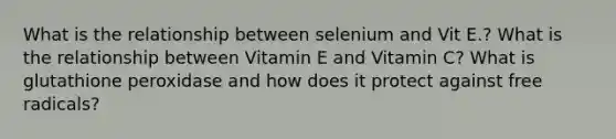 What is the relationship between selenium and Vit E.? What is the relationship between Vitamin E and Vitamin C? What is glutathione peroxidase and how does it protect against free radicals?