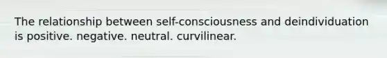 The relationship between self-consciousness and deindividuation is positive. negative. neutral. curvilinear.