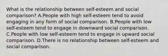 What is the relationship between self-esteem and social comparison? A.People with high self-esteem tend to avoid engaging in any form of social comparison. B.People with low self-esteem tend to engage in downward social comparison. C.People with low self-esteem tend to engage in upward social comparison. D.There is no relationship between self-esteem and social comparison.