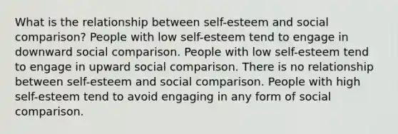 What is the relationship between self-esteem and social comparison? People with low self-esteem tend to engage in downward social comparison. People with low self-esteem tend to engage in upward social comparison. There is no relationship between self-esteem and social comparison. People with high self-esteem tend to avoid engaging in any form of social comparison.