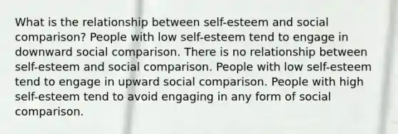 What is the relationship between self-esteem and social comparison? People with low self-esteem tend to engage in downward social comparison. There is no relationship between self-esteem and social comparison. People with low self-esteem tend to engage in upward social comparison. People with high self-esteem tend to avoid engaging in any form of social comparison.