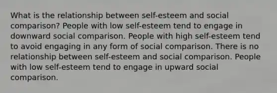 What is the relationship between self-esteem and social comparison? People with low self-esteem tend to engage in downward social comparison. People with high self-esteem tend to avoid engaging in any form of social comparison. There is no relationship between self-esteem and social comparison. People with low self-esteem tend to engage in upward social comparison.