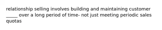 relationship selling involves building and maintaining customer _____ over a long period of time- not just meeting periodic sales quotas