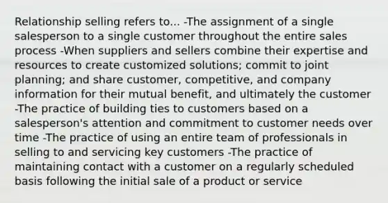 Relationship selling refers to... -The assignment of a single salesperson to a single customer throughout the entire sales process -When suppliers and sellers combine their expertise and resources to create customized solutions; commit to joint planning; and share customer, competitive, and company information for their mutual benefit, and ultimately the customer -The practice of building ties to customers based on a salesperson's attention and commitment to customer needs over time -The practice of using an entire team of professionals in selling to and servicing key customers -The practice of maintaining contact with a customer on a regularly scheduled basis following the initial sale of a product or service