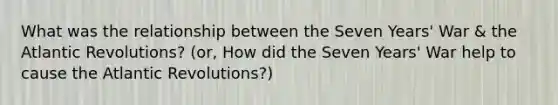 What was the relationship between the Seven Years' War & the Atlantic Revolutions? (or, How did the Seven Years' War help to cause the Atlantic Revolutions?)