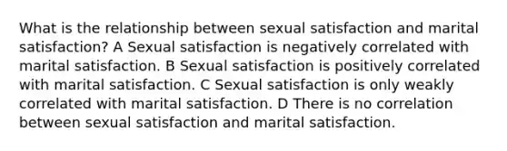 What is the relationship between sexual satisfaction and marital satisfaction? A Sexual satisfaction is negatively correlated with marital satisfaction. B Sexual satisfaction is positively correlated with marital satisfaction. C Sexual satisfaction is only weakly correlated with marital satisfaction. D There is no correlation between sexual satisfaction and marital satisfaction.