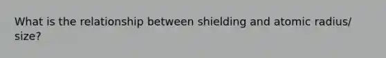 What is the relationship between shielding and atomic radius/ size?